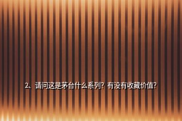 2、請問這是茅臺什么系列？有沒有收藏價值？