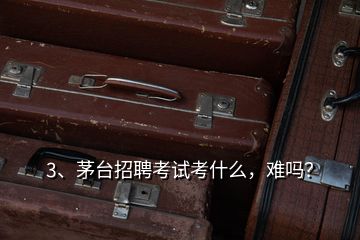 3、茅臺招聘考試考什么，難嗎？