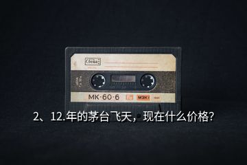 2、12.年的茅臺飛天，現(xiàn)在什么價格？