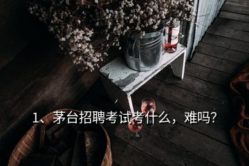 1、茅臺招聘考試考什么，難嗎？