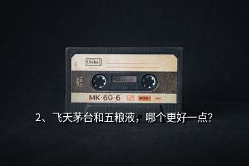 2、飛天茅臺和五糧液，哪個更好一點？
