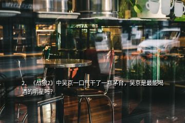2、《戰(zhàn)狼2》中吳京一口氣干了一瓶茅臺，吳京是最能喝酒的明星嗎？