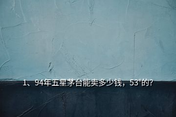 1、94年五星茅臺能賣多少錢，53°的？