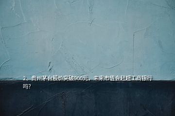 2、貴州茅臺(tái)股價(jià)突破900元，未來市值會(huì)趕超工商銀行嗎？