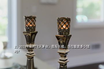 2、2013年買的飛天茅臺，我有五箱，現(xiàn)在能賣多少錢嗎？