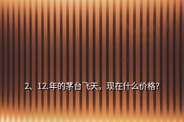 2、12.年的茅臺飛天，現(xiàn)在什么價格？