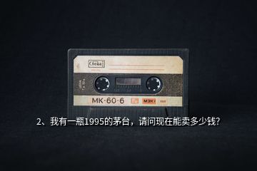 2、我有一瓶1995的茅臺，請問現(xiàn)在能賣多少錢？