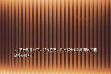 3、茅臺(tái)銷售公司大領(lǐng)導(dǎo)已定，你覺得會(huì)影響明年的銷售戰(zhàn)略布局嗎？