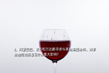 2、阿里巴巴、京東和萬達(dá)都尋求與茅臺(tái)集團(tuán)合作，對(duì)茅臺(tái)酒和消費(fèi)者有什么重大影響？