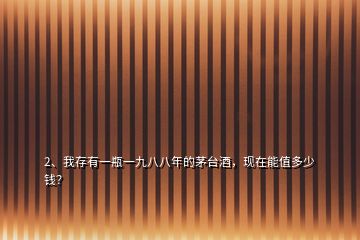 2、我存有一瓶一九八八年的茅臺酒，現(xiàn)在能值多少錢？