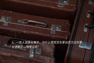 3、一些人說茅臺難買，為什么感覺京東茅臺官方店的茅臺酒都可以隨便買呢？