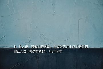 3、有人說，市面上的茅臺，有百分之九十以上是假的，都認為自己喝的是真的，但實際呢？