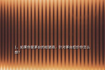 1、如果你是茅臺(tái)的經(jīng)銷商，針對茅臺(tái)控價(jià)你怎么想？