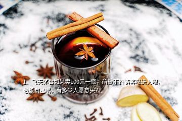 1、飛天茅臺如果賣100元一瓶，前提不許請客喝送人喝，必須自己喝，有多少人愿意買？