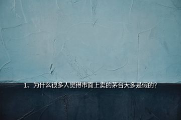 1、為什么很多人覺得市面上賣的茅臺大多是假的？