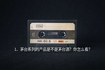 1、茅臺系列的產(chǎn)品是不是茅臺酒？你怎么看？