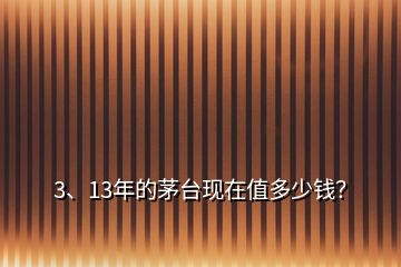 3、13年的茅臺(tái)現(xiàn)在值多少錢？