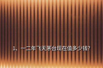 1、一二年飛天茅臺現(xiàn)在值多少錢？