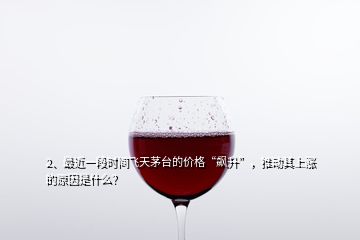 2、最近一段時間飛天茅臺的價格“飆升”，推動其上漲的原因是什么？