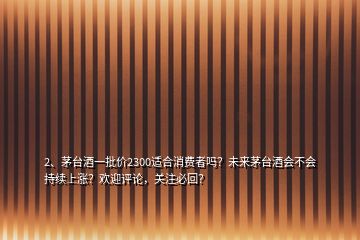 2、茅臺酒一批價2300適合消費者嗎？未來茅臺酒會不會持續(xù)上漲？歡迎評論，關(guān)注必回？