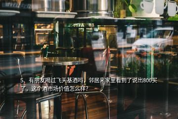 5、有朋友喝過飛天基酒嗎，鄰居來家里看到了說出800買了，這個酒市場價值怎么樣？