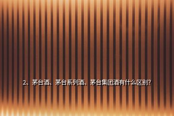 2、茅臺酒、茅臺系列酒、茅臺集團酒有什么區(qū)別？