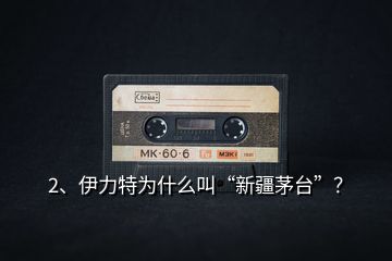 2、伊力特為什么叫“新疆茅臺”？