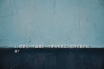 2、想要在一個縣城開一個茅臺專賣店，怎樣才能開起來？