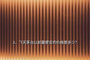 3、飛天茅臺以前最便宜的價格是多少？
