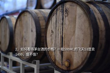 2、如何看待茅臺酒的價格？一瓶500ML的飛天53度賣1499，值不值？