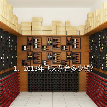 1、2013年飛天茅臺多少錢？