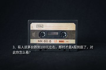 3、有人說(shuō)茅臺(tái)跌到100元左右，那時(shí)才是A股到底了，對(duì)此你怎么看？