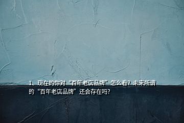 1、現(xiàn)在的你對(duì)“百年老店品牌”怎么看？未來所謂的“百年老店品牌”還會(huì)存在嗎？
