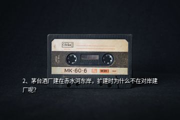 2、茅臺酒廠建在赤水河?xùn)|岸，擴(kuò)建時為什么不在對岸建廠呢？