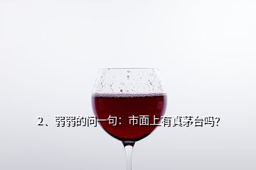 2、弱弱的問一句：市面上有真茅臺嗎？