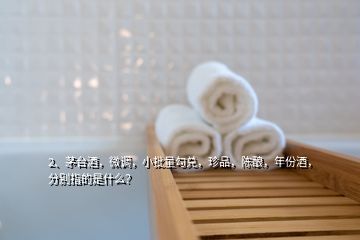 2、茅臺(tái)酒，微調(diào)，小批量勾兌，珍品，陳釀，年份酒，分別指的是什么？