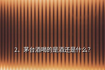 2、茅臺酒喝的是酒還是什么？