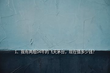 1、我有兩瓶04年的飛天茅臺，現(xiàn)在值多少錢？