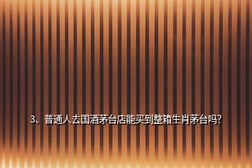 3、普通人去國酒茅臺店能買到整箱生肖茅臺嗎？