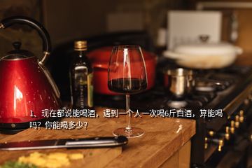 1、現(xiàn)在都說能喝酒，遇到一個人一次喝6斤白酒，算能喝嗎？你能喝多少？