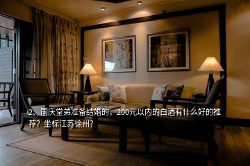 2、國(guó)慶堂弟準(zhǔn)備結(jié)婚的，200元以內(nèi)的白酒有什么好的推薦？坐標(biāo)江蘇徐州？