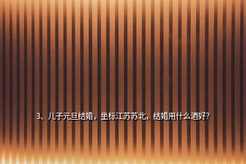 3、兒子元旦結(jié)婚，坐標(biāo)江蘇蘇北，結(jié)婚用什么酒好？