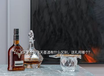 1、飛天茅臺與飛天基酒有什么區(qū)別，送禮用哪個？