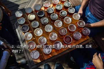 2、山東40歲男子被稱為“酒圣”，每天喝3斤白酒，后來咋樣了？