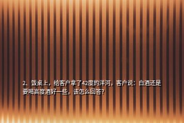 2、飯桌上，給客戶拿了42度的洋河，客戶說：白酒還是要喝高度酒好一些，該怎么回答？