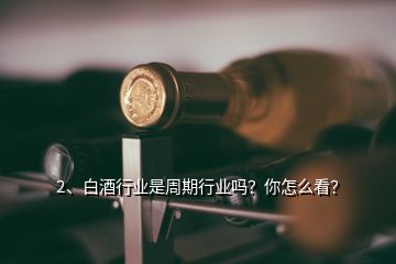 2、白酒行業(yè)是周期行業(yè)嗎？你怎么看？