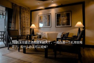 3、我發(fā)現(xiàn)最近酒癮越來(lái)越大了，一瓶白酒一個(gè)禮拜就喝完了，有什么辦法可以戒掉？