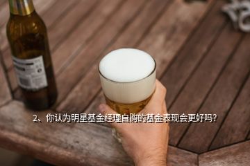 2、你認(rèn)為明星基金經(jīng)理自購(gòu)的基金表現(xiàn)會(huì)更好嗎？