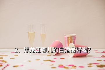 2、黑龍江哪兒的白酒最好喝？