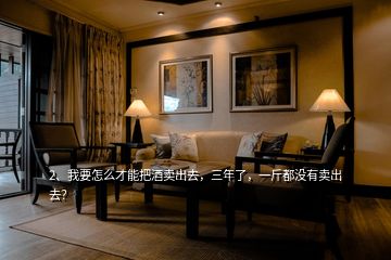 2、我要怎么才能把酒賣出去，三年了，一斤都沒有賣出去？